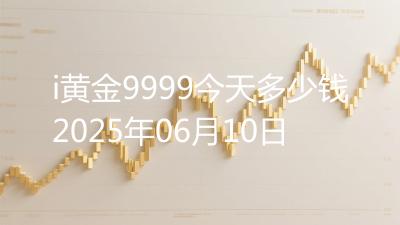 i黄金9999今天多少钱2025年06月10日