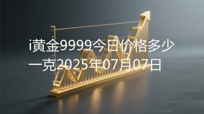 i黄金9999今日价格多少一克2025年07月07日