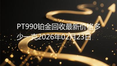 PT990铂金回收最新价格多少一克2026年02月23日