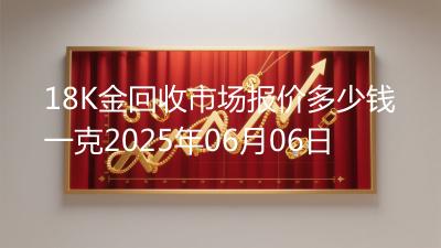 18K金回收市场报价多少钱一克2025年06月06日