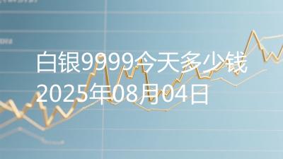 白银9999今天多少钱2025年08月04日