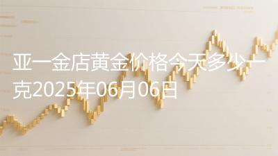 亚一金店黄金价格今天多少一克2025年06月06日