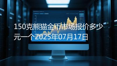 150克熊猫金币市场报价多少元一个2025年07月17日