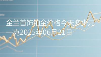 金兰首饰铂金价格今天多少元一克2025年06月21日
