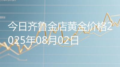 今日齐鲁金店黄金价格2025年08月02日