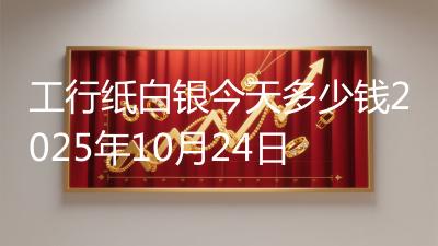 工行纸白银今天多少钱2025年10月24日