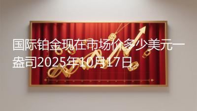 国际铂金现在市场价多少美元一盎司2025年10月17日