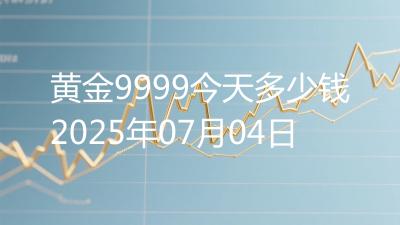 黄金9999今天多少钱2025年07月04日