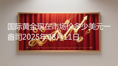 国际黄金现在市场价多少美元一盎司2025年08月11日