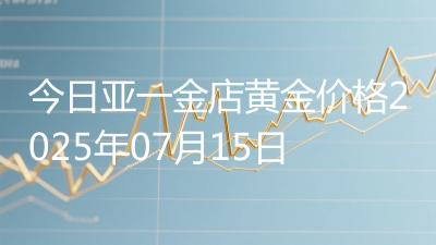 今日亚一金店黄金价格2025年07月15日