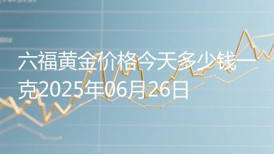 六福黄金价格今天多少钱一克2025年06月26日