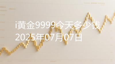 i黄金9999今天多少钱2025年07月07日