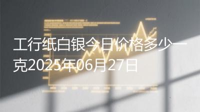 工行纸白银今日价格多少一克2025年06月27日