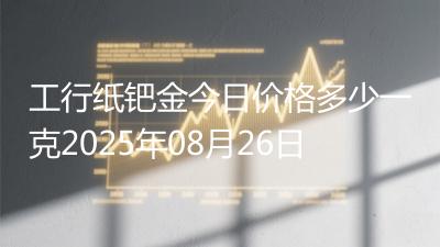 工行纸钯金今日价格多少一克2025年08月26日