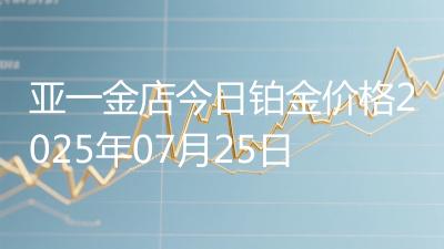 亚一金店今日铂金价格2025年07月25日