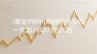 i黄金9999市场报价多少钱一克2026年03月26日