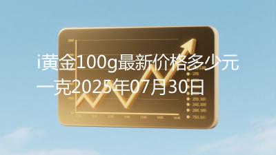 i黄金100g最新价格多少元一克2025年07月30日