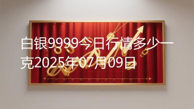 白银9999今日行情多少一克2025年07月09日