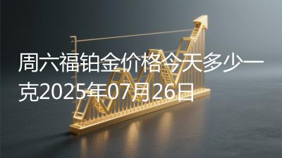 周六福铂金价格今天多少一克2025年07月26日