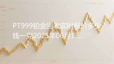 PT999铂金回收实时报价多少钱一克2025年06月13日