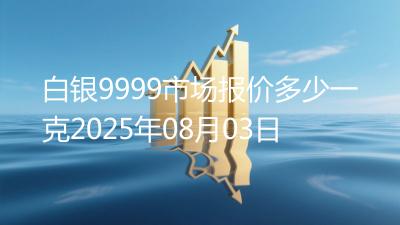 白银9999市场报价多少一克2025年08月03日