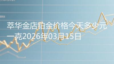 萃华金店铂金价格今天多少元一克2026年03月15日