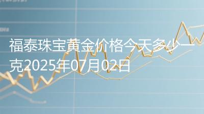 福泰珠宝黄金价格今天多少一克2025年07月02日