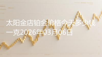 太阳金店铂金价格今天多少钱一克2026年03月06日
