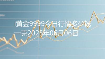 i黄金9999今日行情多少钱一克2025年06月06日