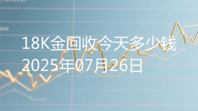 18K金回收今天多少钱2025年07月26日