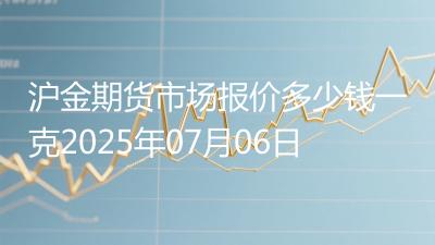 沪金期货市场报价多少钱一克2025年07月06日