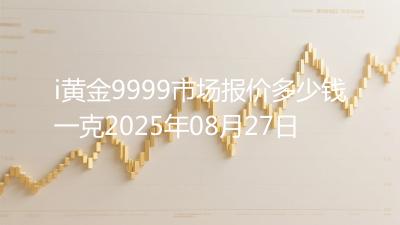 i黄金9999市场报价多少钱一克2025年08月27日