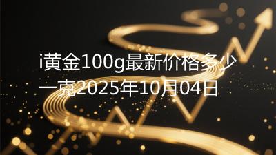 i黄金100g最新价格多少一克2025年10月04日