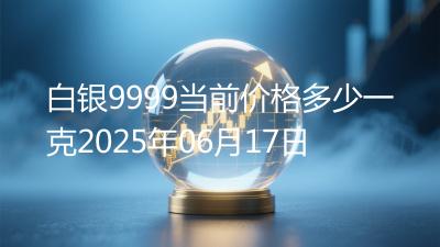 白银9999当前价格多少一克2025年06月17日