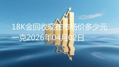 18K金回收现在市场价多少元一克2026年04月02日