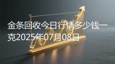 金条回收今日行情多少钱一克2025年07月08日
