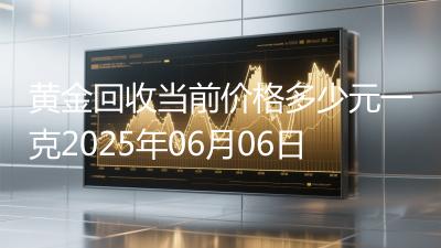 黄金回收当前价格多少元一克2025年06月06日