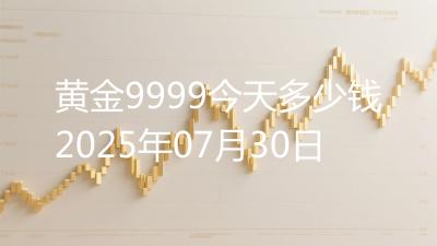 黄金9999今天多少钱2025年07月30日