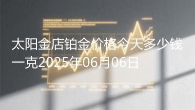 太阳金店铂金价格今天多少钱一克2025年06月06日