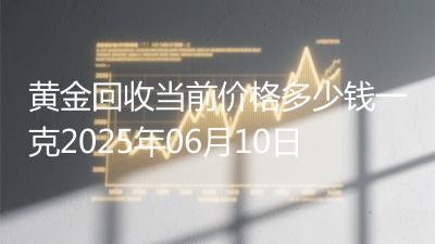 黄金回收当前价格多少钱一克2025年06月10日