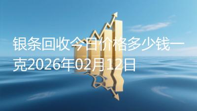 银条回收今日价格多少钱一克2026年02月12日