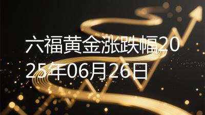六福黄金涨跌幅2025年06月26日