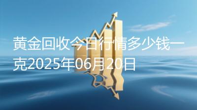黄金回收今日行情多少钱一克2025年06月20日