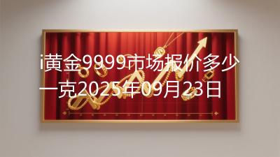 i黄金9999市场报价多少一克2025年09月23日
