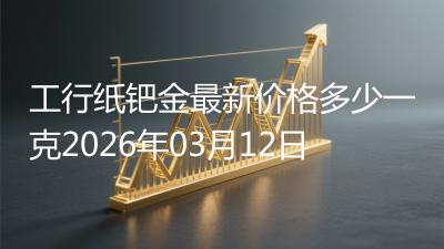 工行纸钯金最新价格多少一克2026年03月12日