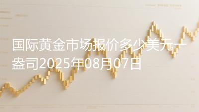 国际黄金市场报价多少美元一盎司2025年08月07日