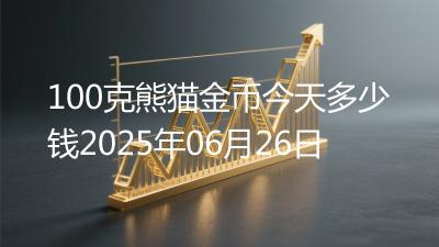 100克熊猫金币今天多少钱2025年06月26日