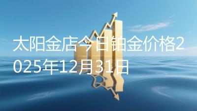 太阳金店今日铂金价格2025年12月31日