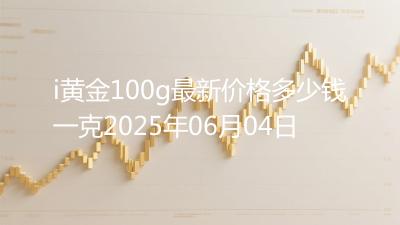i黄金100g最新价格多少钱一克2025年06月04日