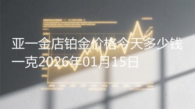 亚一金店铂金价格今天多少钱一克2026年01月15日